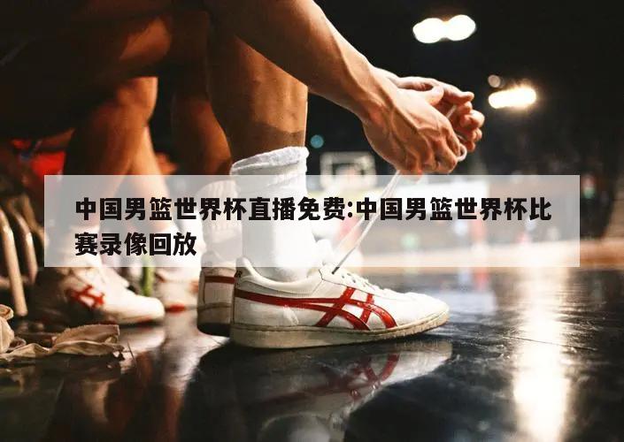 中国男篮世界杯直播免费:中国男篮世界杯比赛录像回放