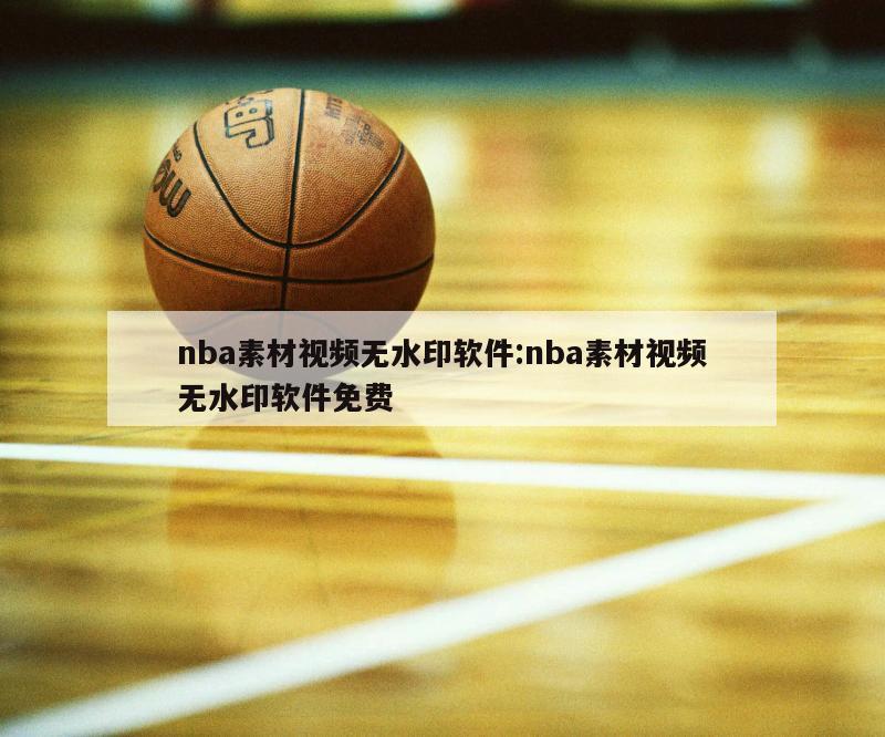 nba素材视频无水印软件:nba素材视频无水印软件免费